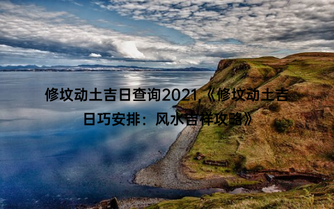 修坟动土吉日查询2021,《修坟动土吉日巧安排：风水吉祥攻略》