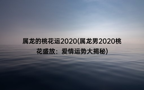 属龙的桃花运2020(属龙男2020桃花盛放：爱情运势大揭秘)