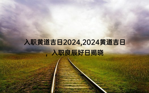 入职黄道吉日2024,2024黄道吉日，入职良辰好日揭晓