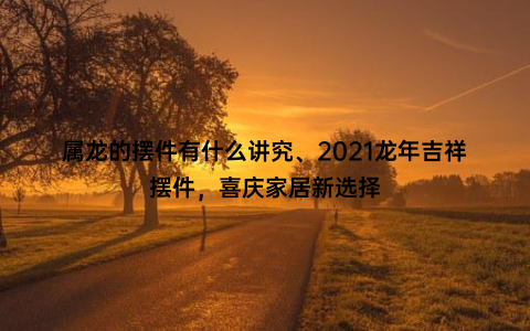 属龙的摆件有什么讲究、2021龙年吉祥摆件，喜庆家居新选择