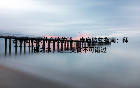 去寺庙能买什么吃的吗—寺庙购物指南：拜佛之余，这些美食不可错过