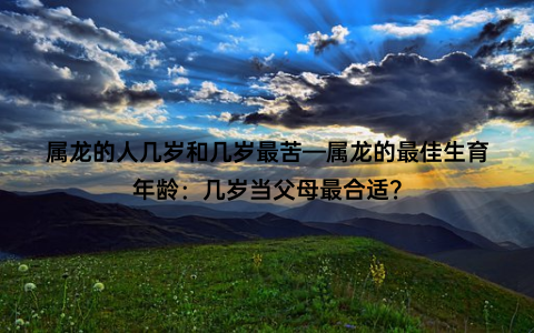 属龙的人几岁和几岁最苦—属龙的最佳生育年龄：几岁当父母最合适？