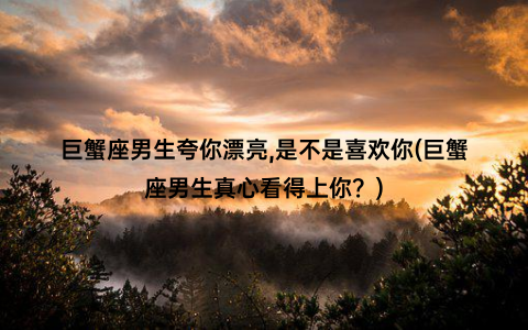 巨蟹座男生夸你漂亮,是不是喜欢你(巨蟹座男生真心看得上你？)