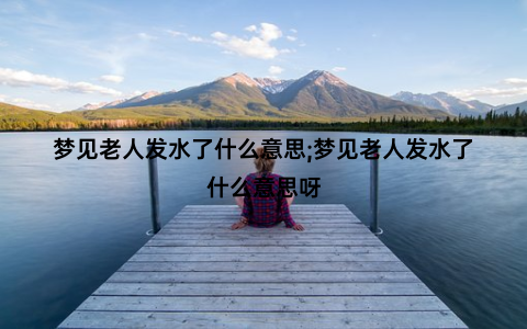 梦见老人发水了什么意思;梦见老人发水了什么意思呀