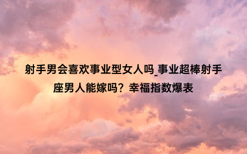 射手男会喜欢事业型女人吗_事业超棒射手座男人能嫁吗？幸福指数爆表