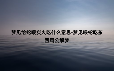 梦见给蛇喂炭火吃什么意思-梦见喂蛇吃东西周公解梦