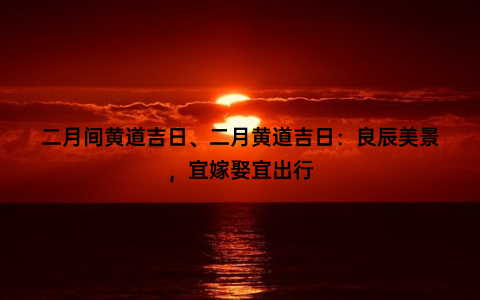 二月间黄道吉日、二月黄道吉日：良辰美景，宜嫁娶宜出行