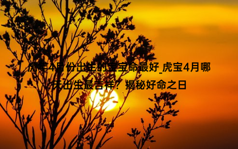 虎年4月份出生的宝宝命最好_虎宝4月哪天出生最吉祥？揭秘好命之日