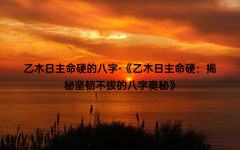 乙木日主命硬的八字-《乙木日主命硬：揭秘坚韧不拔的八字奥秘》