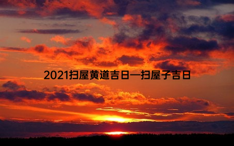 2021扫屋黄道吉日—扫屋子吉日