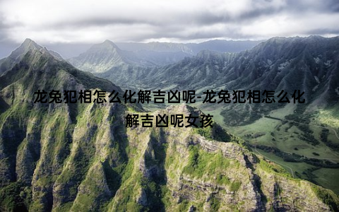 龙兔犯相怎么化解吉凶呢-龙兔犯相怎么化解吉凶呢女孩