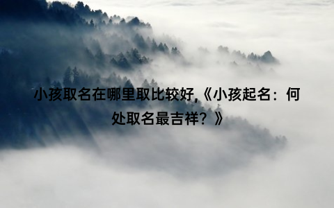 小孩取名在哪里取比较好,《小孩起名：何处取名最吉祥？》
