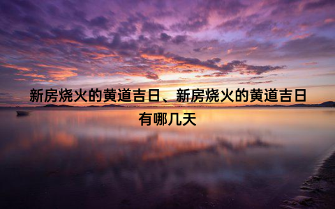 新房烧火的黄道吉日、新房烧火的黄道吉日有哪几天