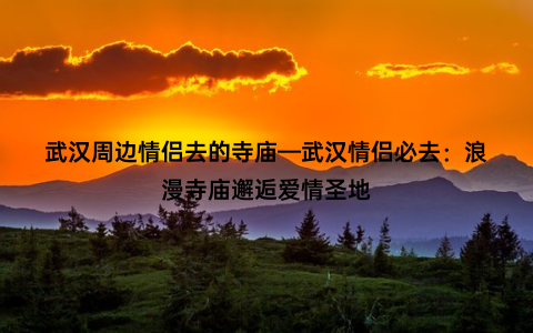 武汉周边情侣去的寺庙—武汉情侣必去：浪漫寺庙邂逅爱情圣地