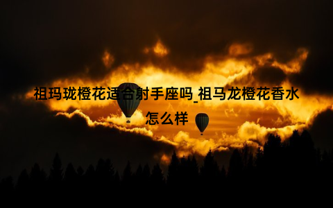 祖玛珑橙花适合射手座吗_祖马龙橙花香水怎么样
