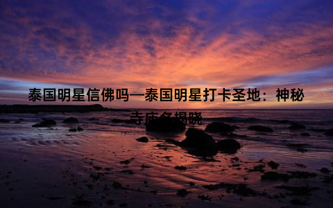泰国明星信佛吗—泰国明星打卡圣地：神秘寺庙名揭晓