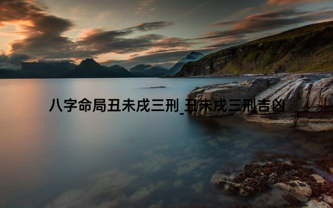 八字命局丑未戌三刑_丑未戌三刑吉凶