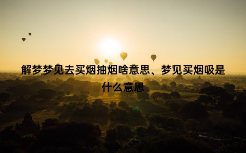 解梦梦见去买烟抽烟啥意思、梦见买烟吸是什么意思