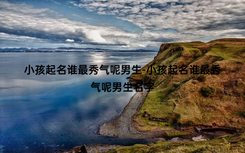 小孩起名谁最秀气呢男生-小孩起名谁最秀气呢男生名字