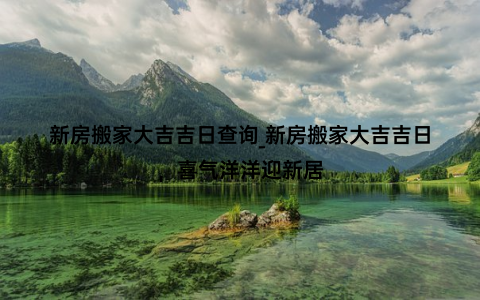 新房搬家大吉吉日查询_新房搬家大吉吉日，喜气洋洋迎新居