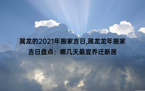 属龙的2021年搬家吉日,属龙龙年搬家吉日盘点：哪几天最宜乔迁新居