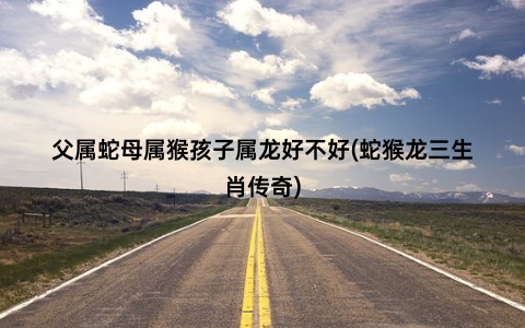 父属蛇母属猴孩子属龙好不好(蛇猴龙三生肖传奇)