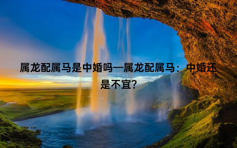 属龙配属马是中婚吗—属龙配属马：中婚还是不宜？