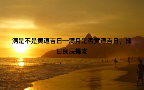 满是不是黄道吉日—满月是否黄道吉日，择日良辰揭晓
