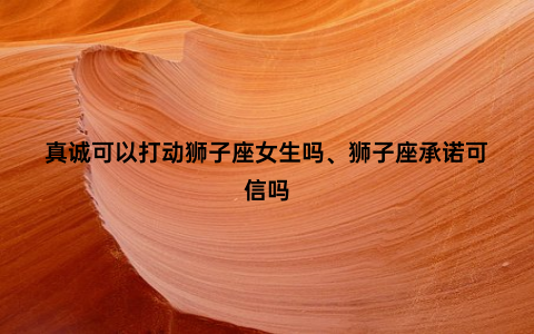 真诚可以打动狮子座女生吗、狮子座承诺可信吗