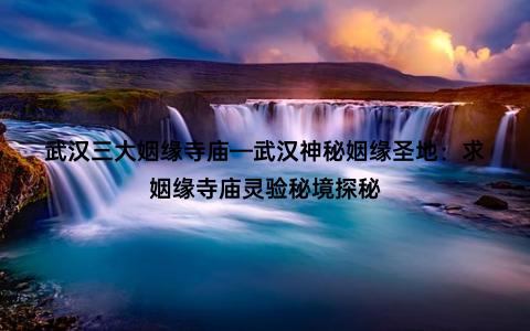 武汉三大姻缘寺庙—武汉神秘姻缘圣地：求姻缘寺庙灵验秘境探秘