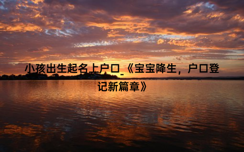 小孩出生起名上户口_《宝宝降生，户口登记新篇章》