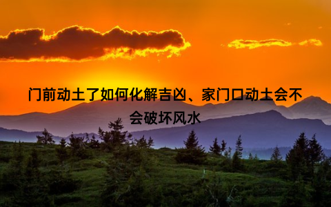 门前动土了如何化解吉凶、家门口动土会不会破坏风水