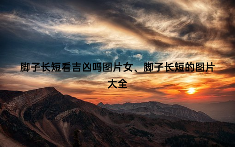 脚子长短看吉凶吗图片女、脚子长短的图片大全