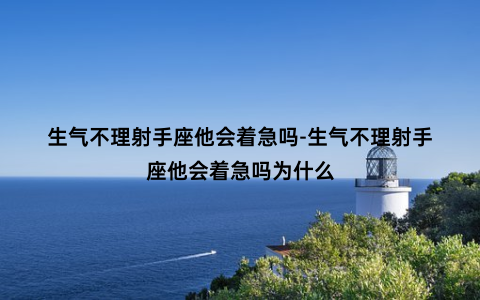 生气不理射手座他会着急吗-生气不理射手座他会着急吗为什么
