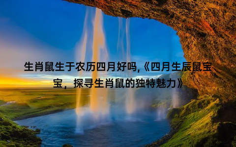 生肖鼠生于农历四月好吗,《四月生辰鼠宝宝，探寻生肖鼠的独特魅力》