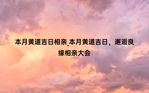 本月黄道吉日相亲_本月黄道吉日，邂逅良缘相亲大会