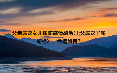 父亲属龙女儿属蛇感情融洽吗;父属龙子属蛇相冲，命运如何？