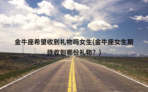 金牛座希望收到礼物吗女生(金牛座女生期待收到哪份礼物？)