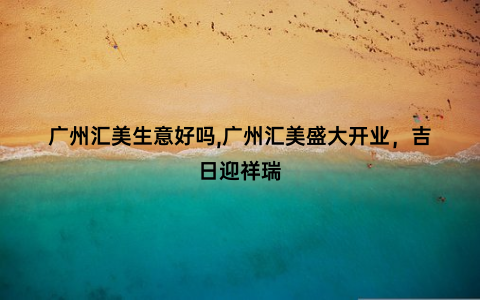 广州汇美生意好吗,广州汇美盛大开业，吉日迎祥瑞