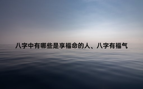 八字中有哪些是享福命的人、八字有福气