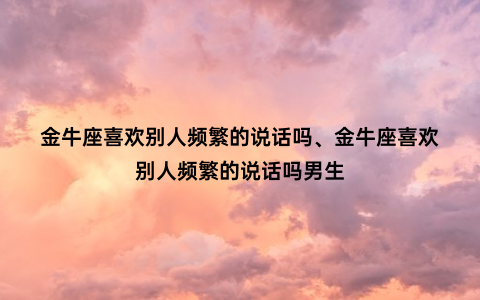 金牛座喜欢别人频繁的说话吗、金牛座喜欢别人频繁的说话吗男生